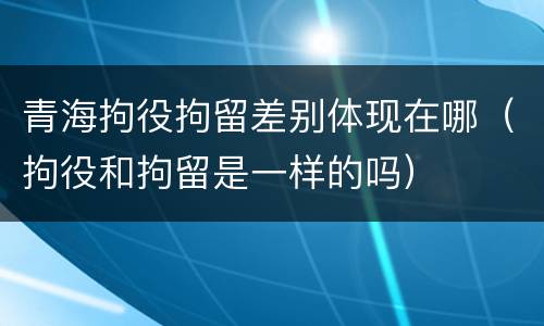 青海拘役拘留差别体现在哪（拘役和拘留是一样的吗）