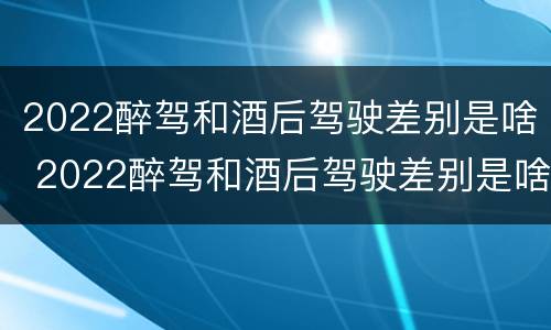 2022醉驾和酒后驾驶差别是啥 2022醉驾和酒后驾驶差别是啥呢