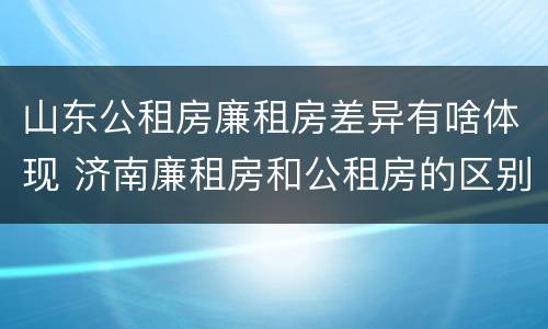 山东公租房廉租房差异有啥体现 济南廉租房和公租房的区别