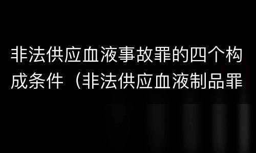 非法供应血液事故罪的四个构成条件（非法供应血液制品罪）