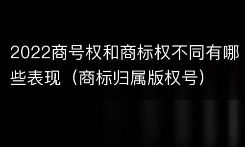 2022商号权和商标权不同有哪些表现（商标归属版权号）