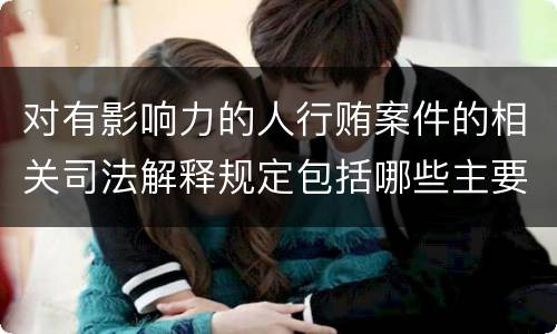 对有影响力的人行贿案件的相关司法解释规定包括哪些主要内容