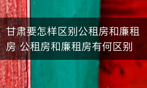 甘肃要怎样区别公租房和廉租房 公租房和廉租房有何区别