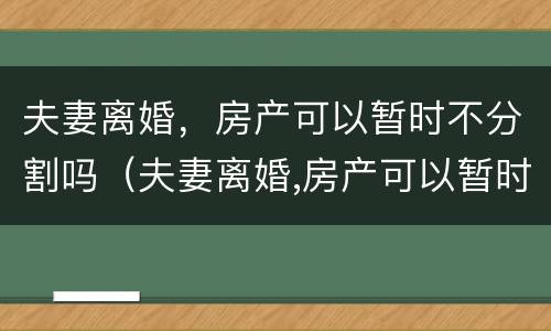 夫妻离婚，房产可以暂时不分割吗（夫妻离婚,房产可以暂时不分割吗）