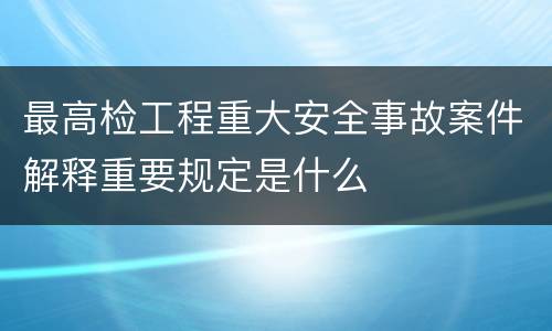 最高检工程重大安全事故案件解释重要规定是什么