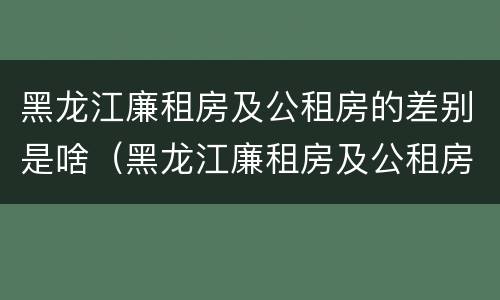 黑龙江廉租房及公租房的差别是啥（黑龙江廉租房及公租房的差别是啥呀）