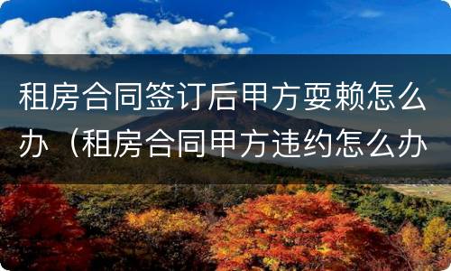 租房合同签订后甲方耍赖怎么办（租房合同甲方违约怎么办）