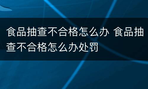食品抽查不合格怎么办 食品抽查不合格怎么办处罚