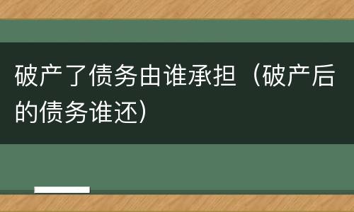 破产了债务由谁承担（破产后的债务谁还）
