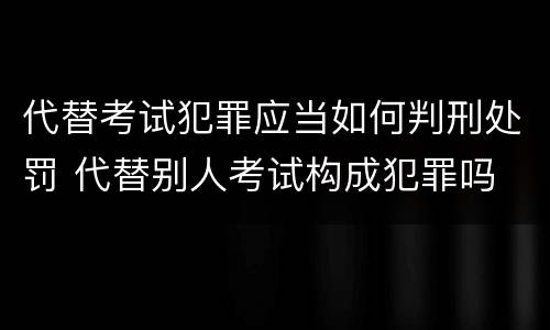 代替考试犯罪应当如何判刑处罚 代替别人考试构成犯罪吗