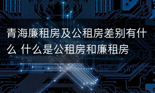 青海廉租房及公租房差别有什么 什么是公租房和廉租房