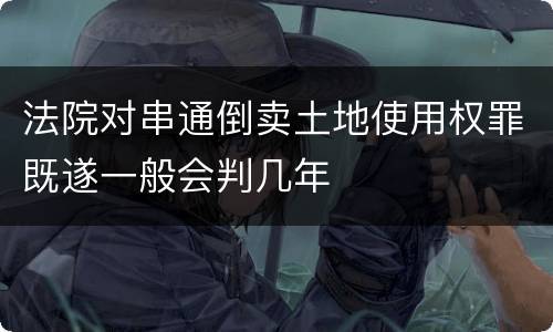 法院对串通倒卖土地使用权罪既遂一般会判几年