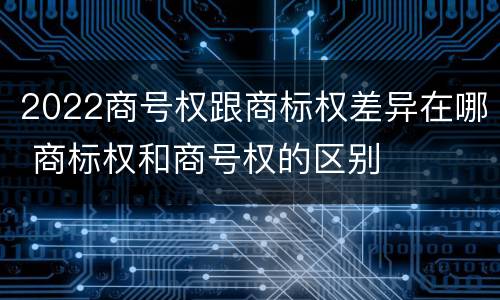 2022商号权跟商标权差异在哪 商标权和商号权的区别