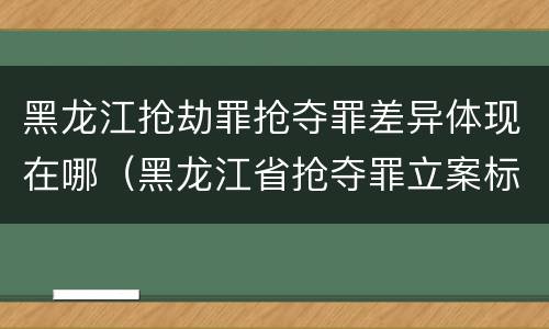 黑龙江抢劫罪抢夺罪差异体现在哪（黑龙江省抢夺罪立案标准）