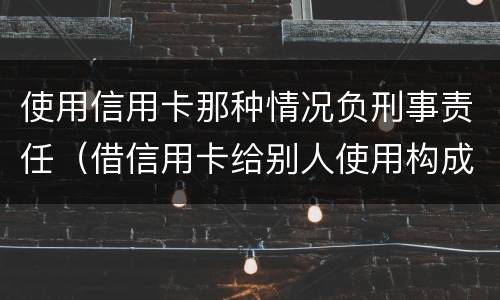 使用信用卡那种情况负刑事责任（借信用卡给别人使用构成刑事责任吗）