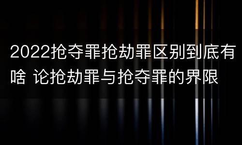 2022抢夺罪抢劫罪区别到底有啥 论抢劫罪与抢夺罪的界限