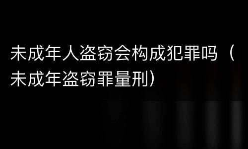未成年人盗窃会构成犯罪吗（未成年盗窃罪量刑）