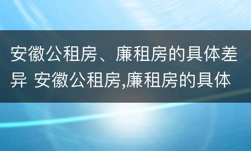 安徽公租房、廉租房的具体差异 安徽公租房,廉租房的具体差异在哪