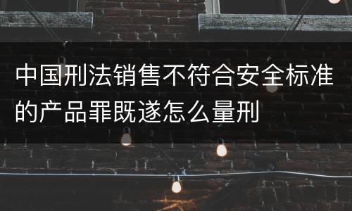 中国刑法销售不符合安全标准的产品罪既遂怎么量刑