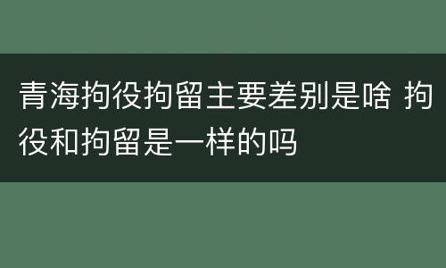 青海拘役拘留主要差别是啥 拘役和拘留是一样的吗