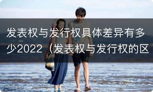 发表权与发行权具体差异有多少2022（发表权与发行权的区别）