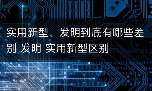 实用新型、发明到底有哪些差别 发明 实用新型区别