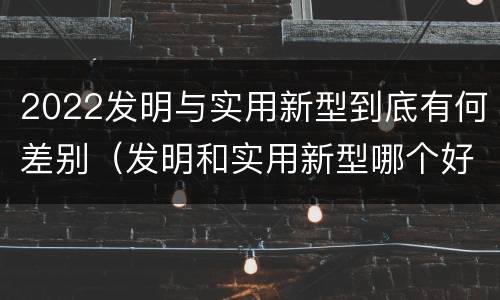 2022发明与实用新型到底有何差别（发明和实用新型哪个好）