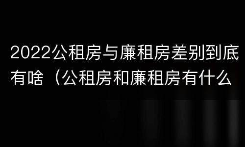 2022公租房与廉租房差别到底有啥（公租房和廉租房有什么区别?用户可以住一辈子吗?）