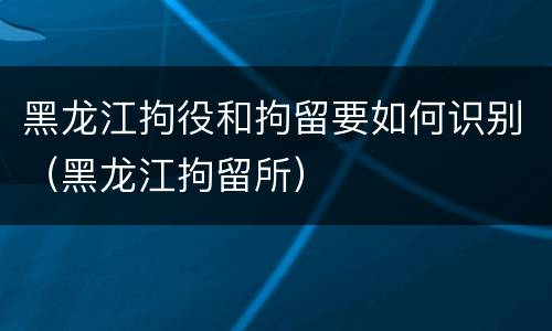 黑龙江拘役和拘留要如何识别（黑龙江拘留所）