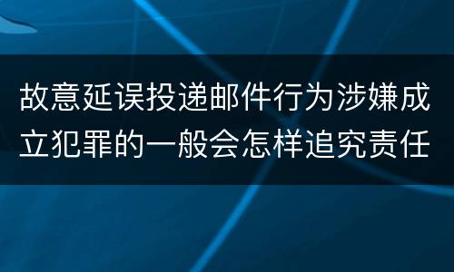 故意延误投递邮件行为涉嫌成立犯罪的一般会怎样追究责任