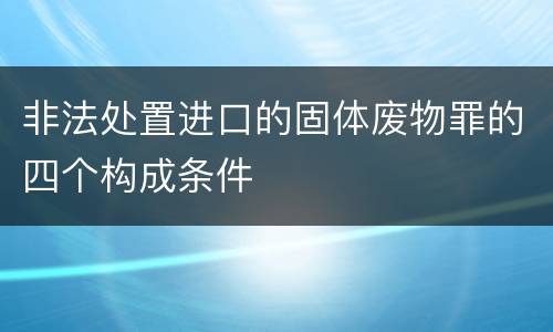 非法处置进口的固体废物罪的四个构成条件