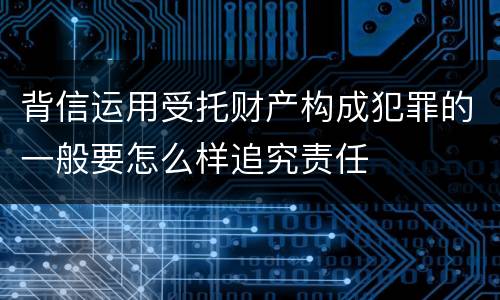 背信运用受托财产构成犯罪的一般要怎么样追究责任