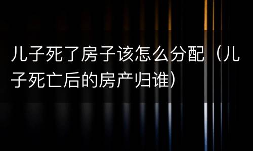 儿子死了房子该怎么分配（儿子死亡后的房产归谁）