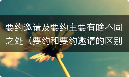 要约邀请及要约主要有啥不同之处（要约和要约邀请的区别主要从哪些方面体现）