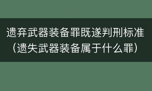 遗弃武器装备罪既遂判刑标准（遗失武器装备属于什么罪）