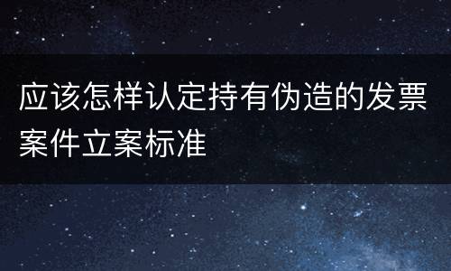 应该怎样认定持有伪造的发票案件立案标准