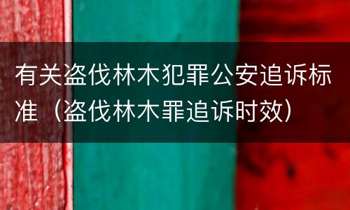 有关盗伐林木犯罪公安追诉标准（盗伐林木罪追诉时效）