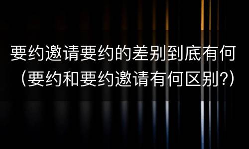 要约邀请要约的差别到底有何（要约和要约邀请有何区别?）