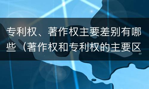 专利权、著作权主要差别有哪些（著作权和专利权的主要区别）