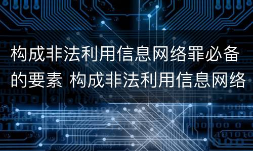 构成非法利用信息网络罪必备的要素 构成非法利用信息网络罪必备的要素包括