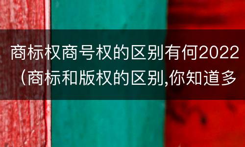 商标权商号权的区别有何2022（商标和版权的区别,你知道多少?）