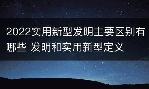 2022实用新型发明主要区别有哪些 发明和实用新型定义