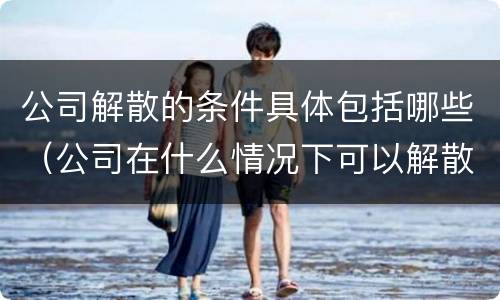 公司解散的条件具体包括哪些（公司在什么情况下可以解散或应当解散）