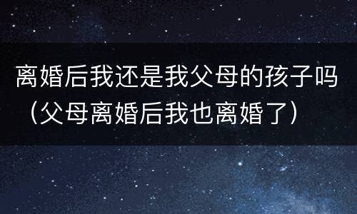 离婚后我还是我父母的孩子吗（父母离婚后我也离婚了）