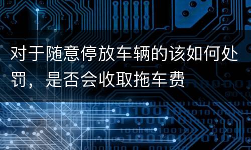 对于随意停放车辆的该如何处罚，是否会收取拖车费