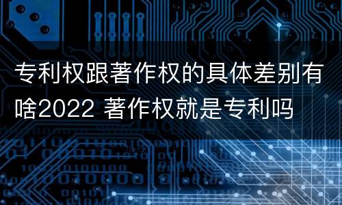 专利权跟著作权的具体差别有啥2022 著作权就是专利吗