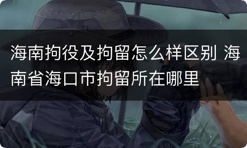 海南拘役及拘留怎么样区别 海南省海口市拘留所在哪里