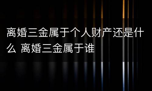 离婚三金属于个人财产还是什么 离婚三金属于谁