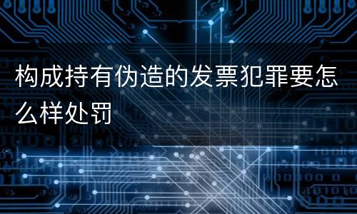 构成持有伪造的发票犯罪要怎么样处罚