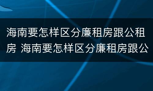 海南要怎样区分廉租房跟公租房 海南要怎样区分廉租房跟公租房的区别